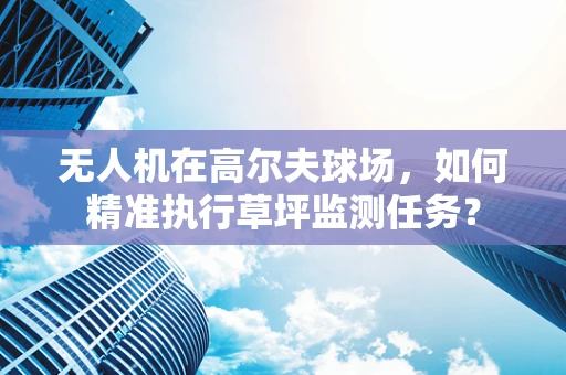 无人机在高尔夫球场，如何精准执行草坪监测任务？