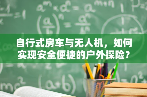 自行式房车与无人机，如何实现安全便捷的户外探险？