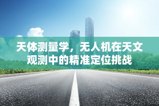 天体测量学，无人机在天文观测中的精准定位挑战