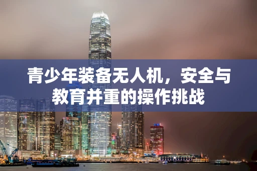 青少年装备无人机，安全与教育并重的操作挑战