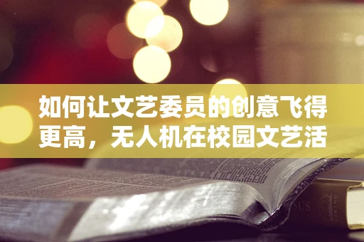 如何让文艺委员的创意飞得更高，无人机在校园文艺活动中的应用与挑战？