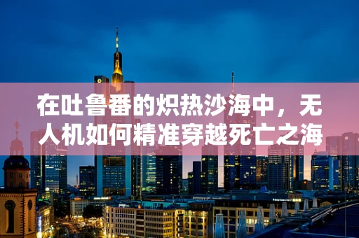 在吐鲁番的炽热沙海中，无人机如何精准穿越死亡之海的挑战？