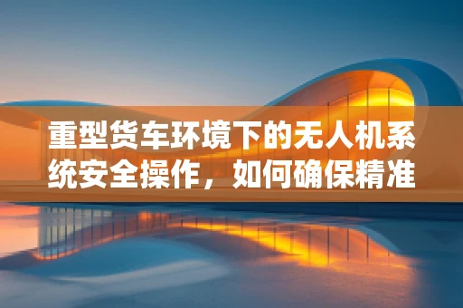 重型货车环境下的无人机系统安全操作，如何确保精准避障？