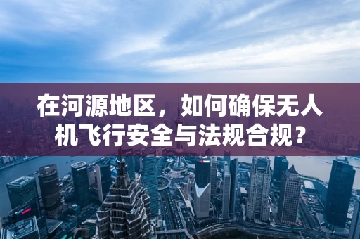 在河源地区，如何确保无人机飞行安全与法规合规？