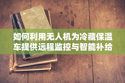 如何利用无人机为冷藏保温车提供远程监控与智能补给？