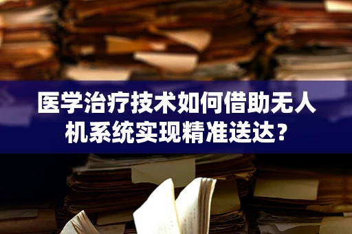 医学治疗技术如何借助无人机系统实现精准送达？