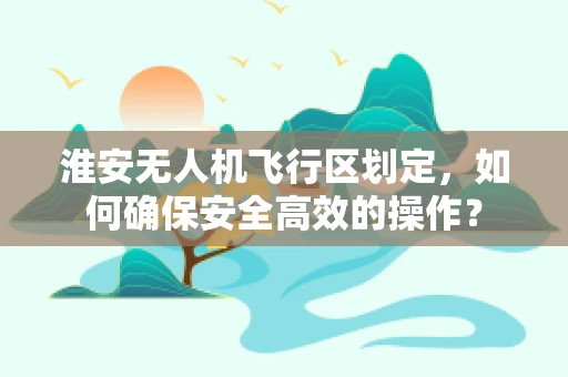 淮安无人机飞行区划定，如何确保安全高效的操作？