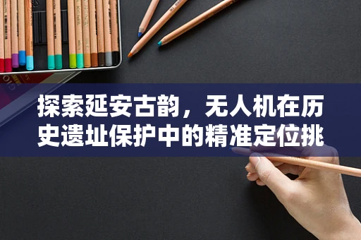 探索延安古韵，无人机在历史遗址保护中的精准定位挑战