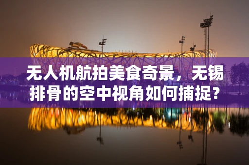 无人机航拍美食奇景，无锡排骨的空中视角如何捕捉？