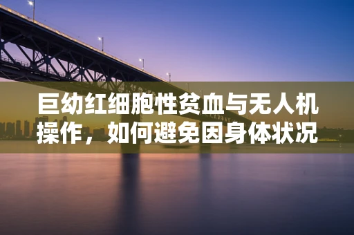 巨幼红细胞性贫血与无人机操作，如何避免因身体状况影响飞行安全？