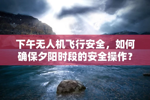 下午无人机飞行安全，如何确保夕阳时段的安全操作？
