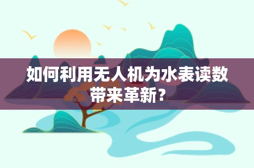 如何利用无人机为水表读数带来革新？