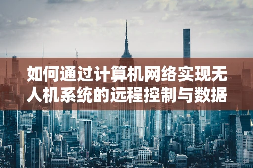如何通过计算机网络实现无人机系统的远程控制与数据传输？