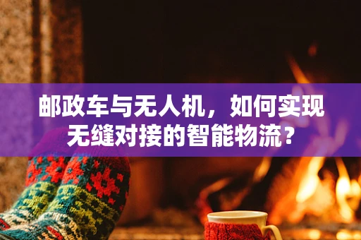 邮政车与无人机，如何实现无缝对接的智能物流？