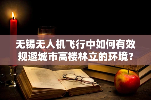 无锡无人机飞行中如何有效规避城市高楼林立的环境？