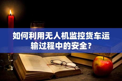 如何利用无人机监控货车运输过程中的安全？