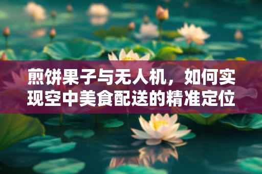 煎饼果子与无人机，如何实现空中美食配送的精准定位？