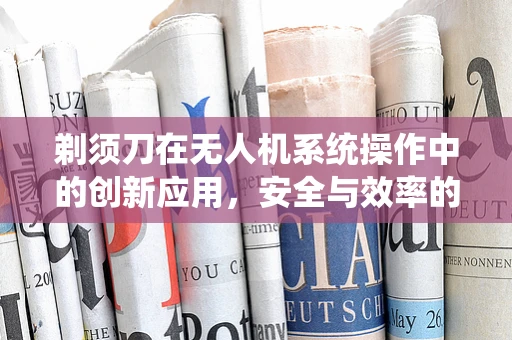 剃须刀在无人机系统操作中的创新应用，安全与效率的双重考量
