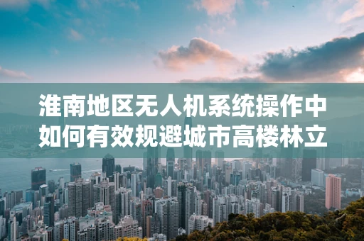 淮南地区无人机系统操作中如何有效规避城市高楼林立的环境影响？