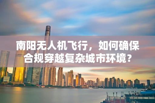 南阳无人机飞行，如何确保合规穿越复杂城市环境？