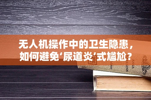 无人机操作中的卫生隐患，如何避免‘尿道炎’式尴尬？