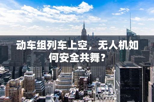 动车组列车上空，无人机如何安全共舞？