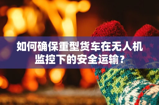 如何确保重型货车在无人机监控下的安全运输？