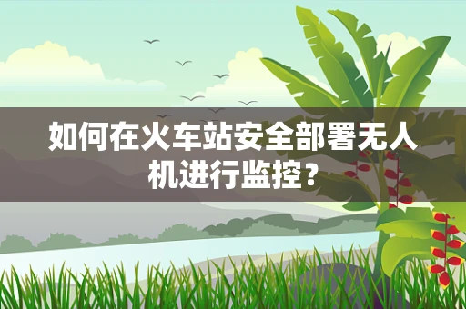 如何在火车站安全部署无人机进行监控？