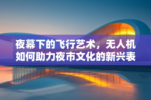 夜幕下的飞行艺术，无人机如何助力夜市文化的新兴表达？