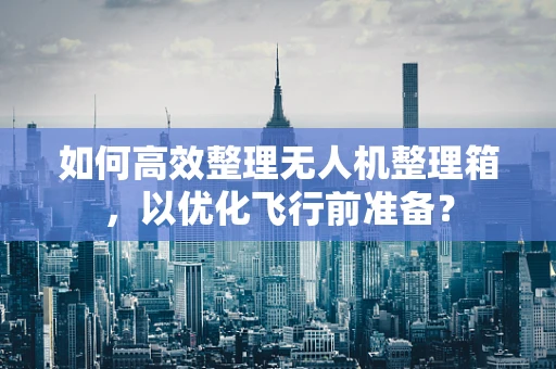 如何高效整理无人机整理箱，以优化飞行前准备？