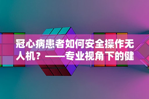 冠心病患者如何安全操作无人机？——专业视角下的健康考量