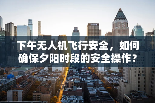 下午无人机飞行安全，如何确保夕阳时段的安全操作？