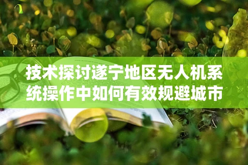技术探讨遂宁地区无人机系统操作中如何有效规避城市高楼林立环境下的飞行障碍？
