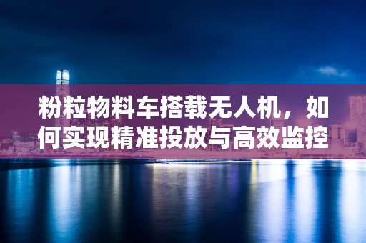 粉粒物料车搭载无人机，如何实现精准投放与高效监控？