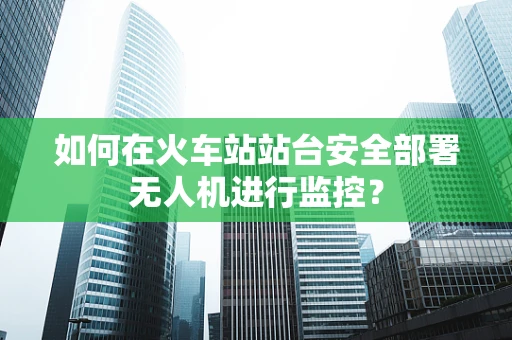 如何在火车站站台安全部署无人机进行监控？