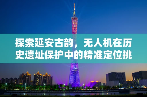 探索延安古韵，无人机在历史遗址保护中的精准定位挑战