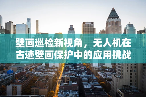 壁画巡检新视角，无人机在古迹壁画保护中的应用挑战
