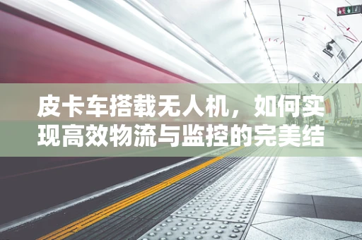 皮卡车搭载无人机，如何实现高效物流与监控的完美结合？