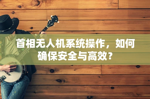 首相无人机系统操作，如何确保安全与高效？