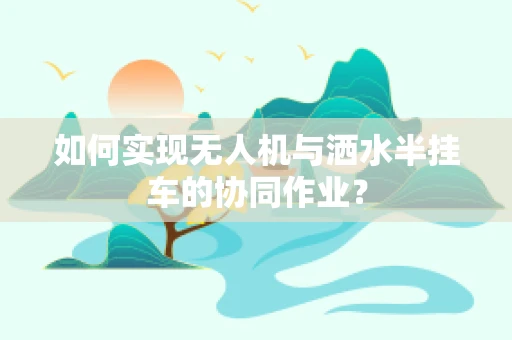 如何实现无人机与洒水半挂车的协同作业？