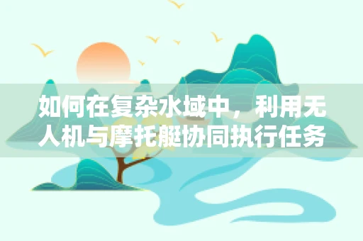 如何在复杂水域中，利用无人机与摩托艇协同执行任务？