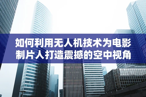 如何利用无人机技术为电影制片人打造震撼的空中视角？