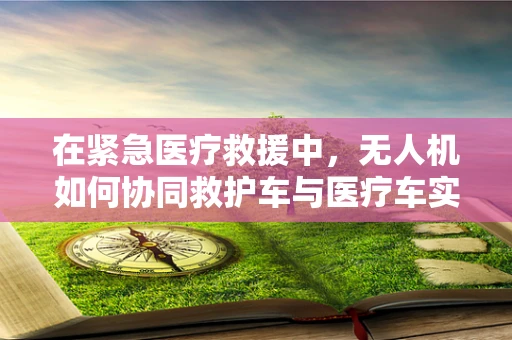 在紧急医疗救援中，无人机如何协同救护车与医疗车实现高效联动？