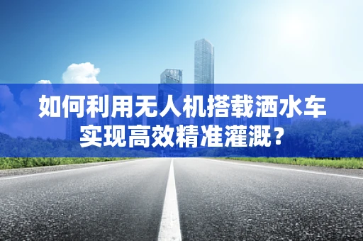 如何利用无人机搭载洒水车实现高效精准灌溉？