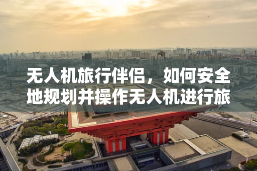 无人机旅行伴侣，如何安全地规划并操作无人机进行旅行摄影？