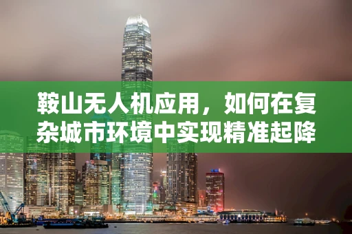 鞍山无人机应用，如何在复杂城市环境中实现精准起降？