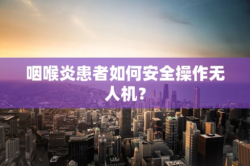 咽喉炎患者如何安全操作无人机？