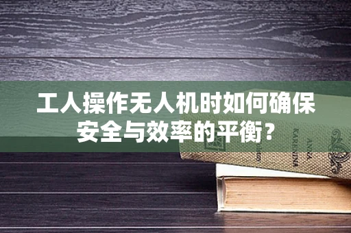 工人操作无人机时如何确保安全与效率的平衡？