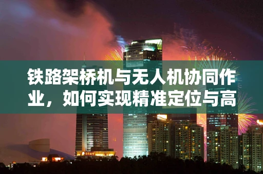 铁路架桥机与无人机协同作业，如何实现精准定位与高效监控？