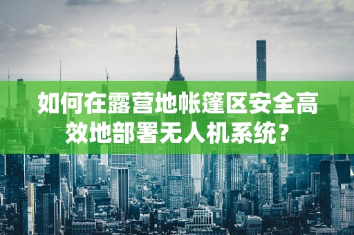 如何在露营地帐篷区安全高效地部署无人机系统？